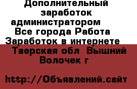 Дополнительный заработок администратором!!!! - Все города Работа » Заработок в интернете   . Тверская обл.,Вышний Волочек г.